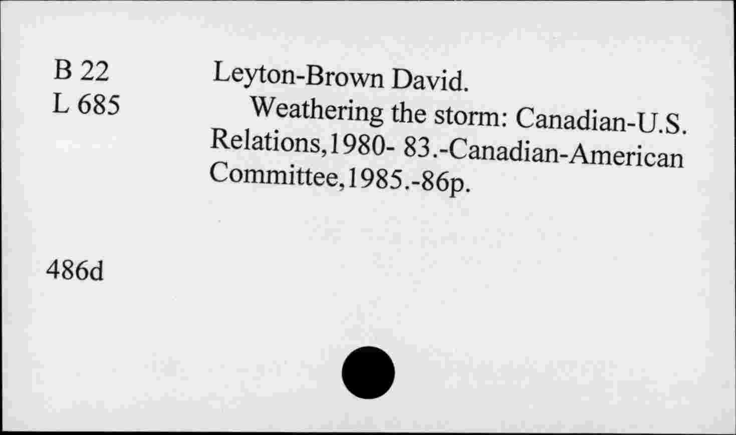 ﻿B 22	Leyton-Brown David.
L 685 Weathering the storm: Canadian-U.S. elations, 1980- 83.-Canadian-American Committee, 1985.-86p.
486d